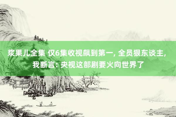 浆果儿全集 仅6集收视飙到第一， 全员狠东谈主， 我断言: 央视这部剧要火向世界了