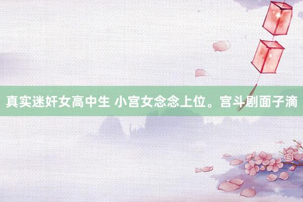 真实迷奸女高中生 小宫女念念上位。宫斗剧面子滴