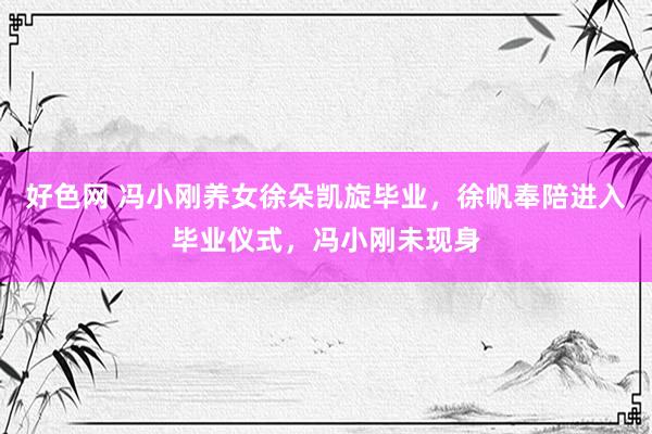 好色网 冯小刚养女徐朵凯旋毕业，徐帆奉陪进入毕业仪式，冯小刚未现身