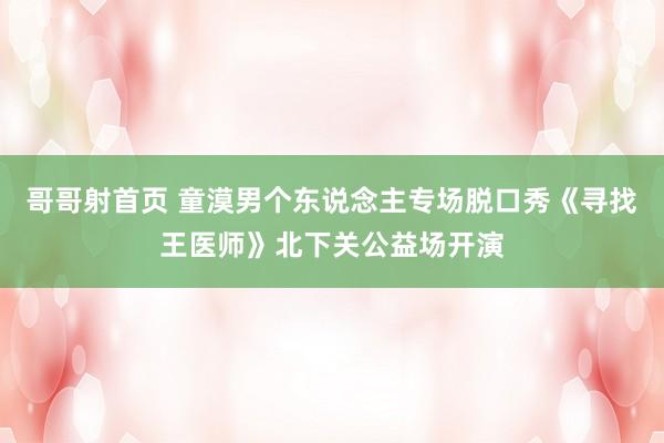 哥哥射首页 童漠男个东说念主专场脱口秀《寻找王医师》北下关公益场开演