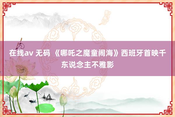 在线av 无码 《哪吒之魔童闹海》西班牙首映千东说念主不雅影