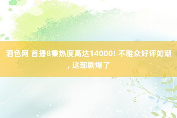 酒色网 首播8集热度高达14000! 不雅众好评如潮， 这部剧爆了