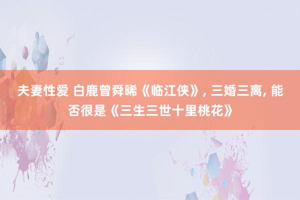 夫妻性爱 白鹿曾舜晞《临江侠》， 三婚三离， 能否很是《三生三世十里桃花》