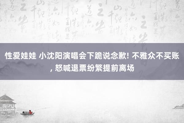 性爱娃娃 小沈阳演唱会下跪说念歉! 不雅众不买账， 怒喊退票纷繁提前离场