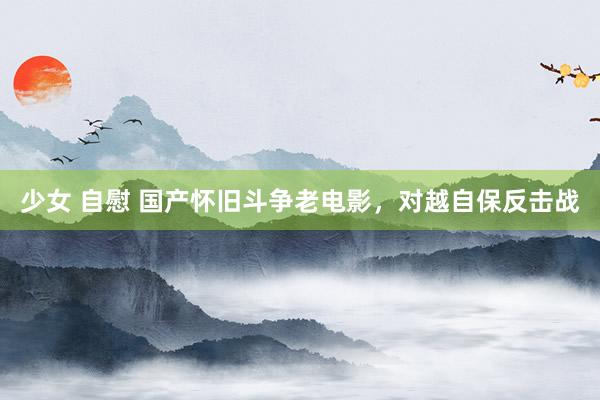 少女 自慰 国产怀旧斗争老电影，对越自保反击战