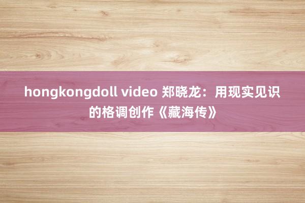 hongkongdoll video 郑晓龙：用现实见识的格调创作《藏海传》