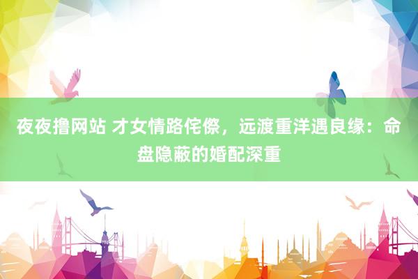 夜夜撸网站 才女情路侘傺，远渡重洋遇良缘：命盘隐蔽的婚配深重