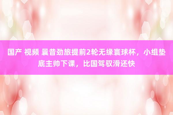 国产 视频 曩昔劲旅提前2轮无缘寰球杯，小组垫底主帅下课，比国驾驭滑还快