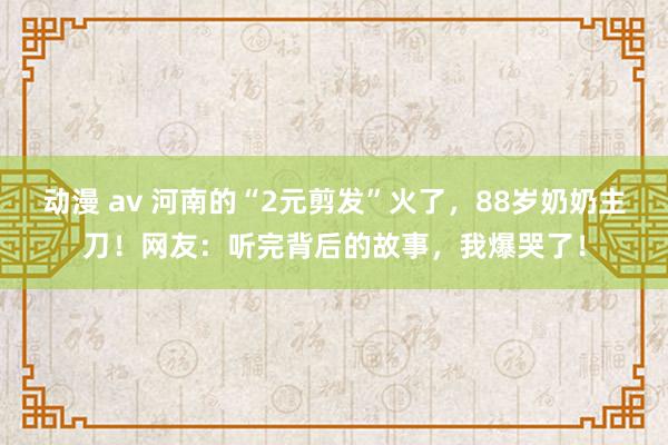 动漫 av 河南的“2元剪发”火了，88岁奶奶主刀！网友：听完背后的故事，我爆哭了！