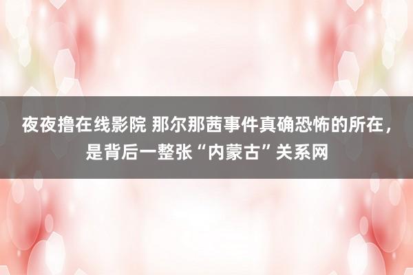 夜夜撸在线影院 那尔那茜事件真确恐怖的所在，是背后一整张“内蒙古”关系网