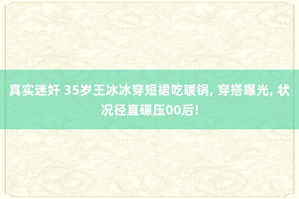 真实迷奸 35岁王冰冰穿短裙吃暖锅， 穿搭曝光， 状况径直碾压00后!