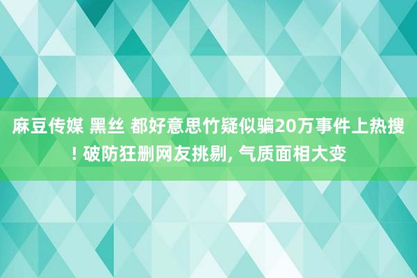 麻豆传媒 黑丝 都好意思竹疑似骗20万事件上热搜! 破防狂删网友挑剔， 气质面相大变