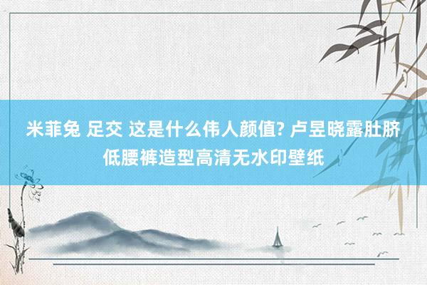 米菲兔 足交 这是什么伟人颜值? 卢昱晓露肚脐低腰裤造型高清无水印壁纸