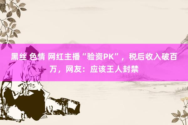 黑丝 色情 网红主播“验资PK”，税后收入破百万，网友：应该王人封禁