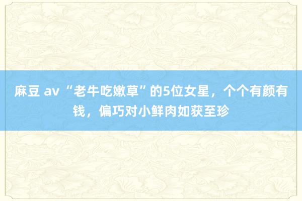麻豆 av “老牛吃嫩草”的5位女星，个个有颜有钱，偏巧对小鲜肉如获至珍