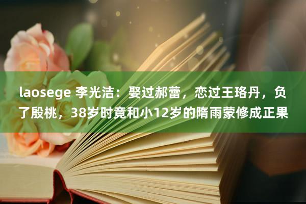 laosege 李光洁：娶过郝蕾，恋过王珞丹，负了殷桃，38岁时竟和小12岁的隋雨蒙修成正果
